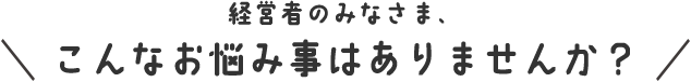 経営者のみなさま、こんなお悩み事はございませんか?