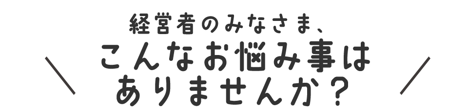経営者のみなさま、こんなお悩み事はございませんか?